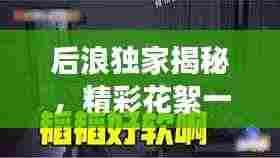 后浪独家揭秘,精彩花絮一网打尽,探索未知世界,独家内容大放送