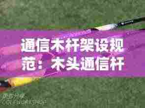 通信木杆架设规范:木头通信杆多少钱一根