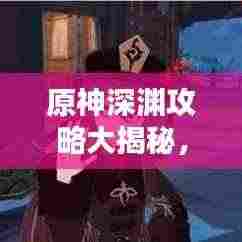 原神深渊攻略大揭秘,征服深渊的终极指南!