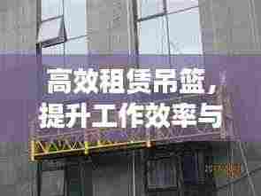 高效租赁吊篮,提升工作效率与安全保障的首选方案
