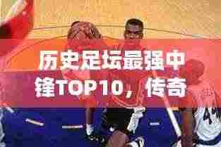 历史足坛最强中锋TOP10,传奇巨星榜单!