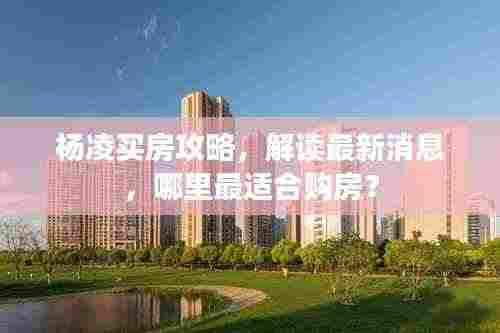 杨凌买房攻略，解读最新消息，哪里最适合购房？