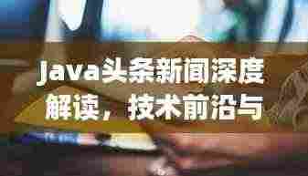 Java头条新闻深度解读,技术前沿与产业动态一网打尽